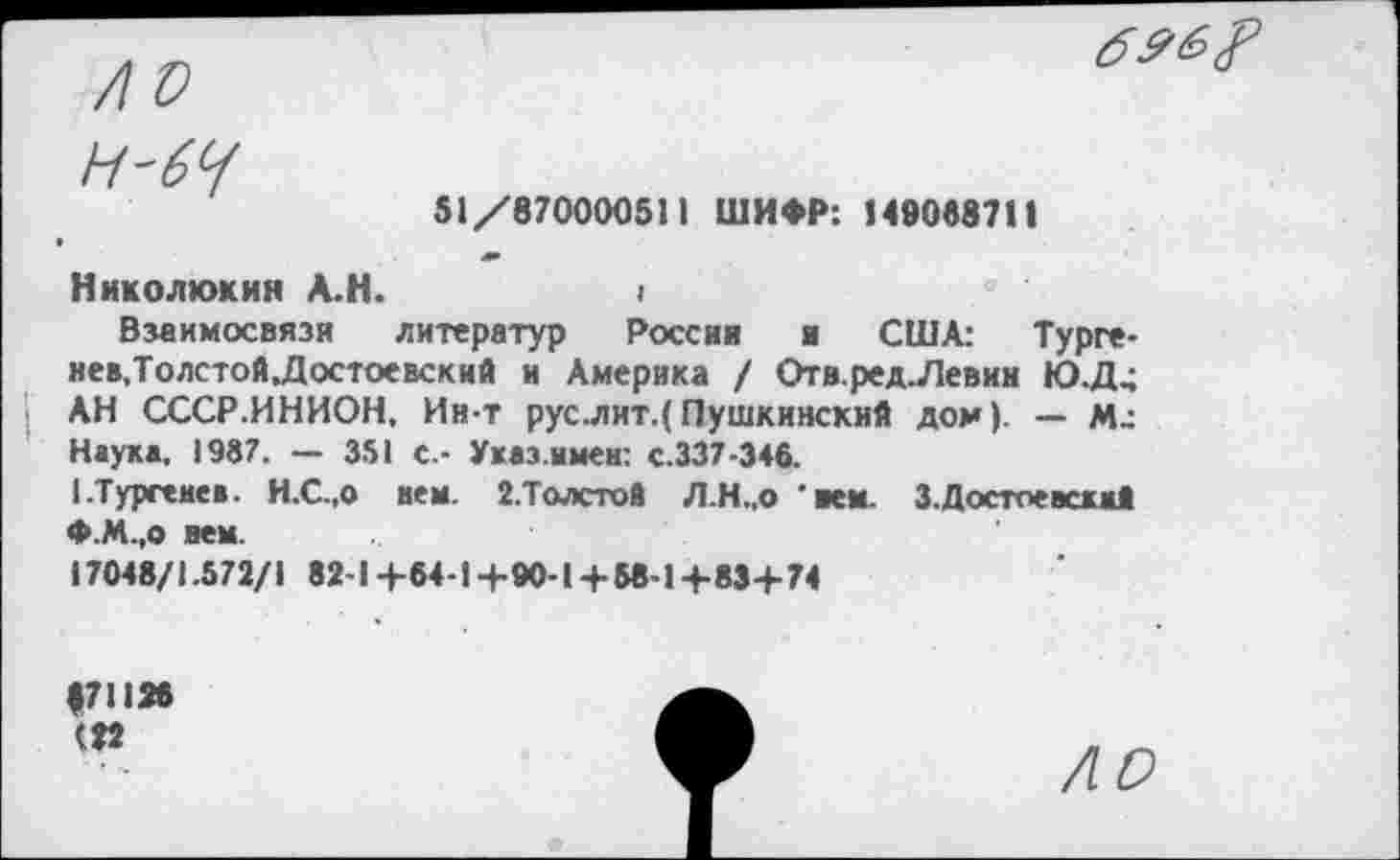 ﻿Н-6Ч
51/870000511 ШИФР: Н0053711
Ник о люк ин А.Н.	I
Взаимосвязи литератур России и США: Турге-нев,Толстой,Достоевский и Америка / Отв.ред.Левин Ю.Д4 АН СССР.ИНИОН, Ин-т рус.лит.( Пушкинский дом). — М; Наука, 1987. — 351 с.- Указ.имен: с.337-346.
I-Тургенев. Н.С.,о мем. 2.Толсто8 Л.Н..О *ием. 3.Достоевский Ф.М.,о нем.
17048/1.572/1 82-14-64-1-+-90-1+ 58-1+-834-74
|711М (22
ЛО